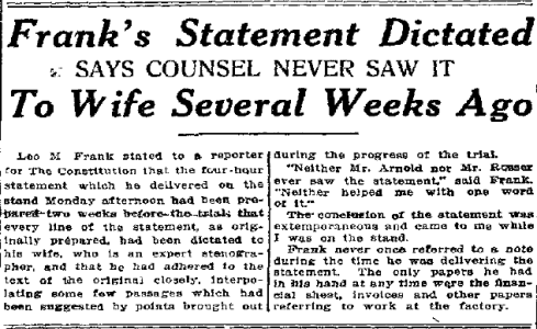 Leo Frank told a reporter for the Atlanta Constitution (published August 20,1913) that he had prepared his statement two weeks ahead of time, with his wife as stenographer, and that his attorneys had not seen it.